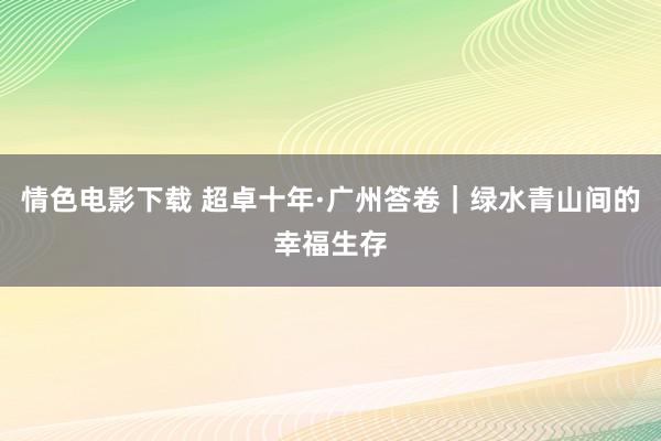 情色电影下载 超卓十年·广州答卷｜绿水青山间的幸福生存