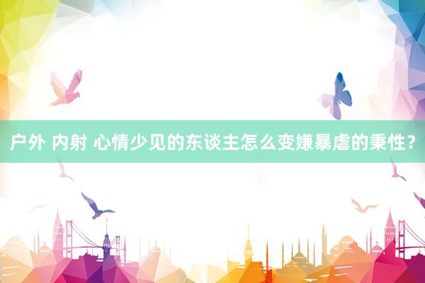 户外 内射 心情少见的东谈主怎么变嫌暴虐的秉性？