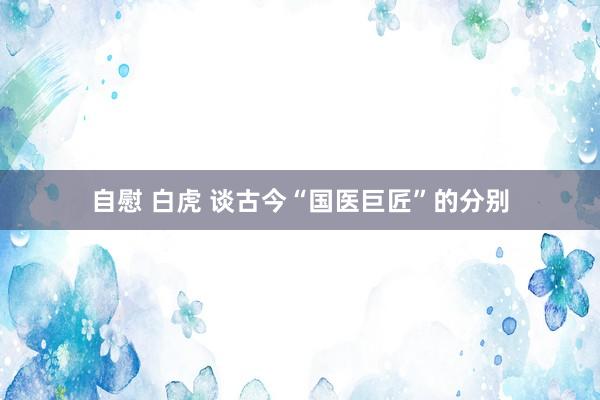 自慰 白虎 谈古今“国医巨匠”的分别