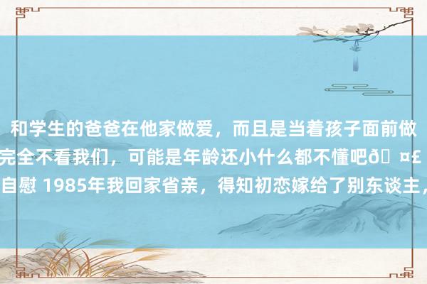 和学生的爸爸在他家做爱，而且是当着孩子面前做爱，太刺激了，孩子完全不看我们，可能是年龄还小什么都不懂吧🤣 #同城 #文爱 #自慰 1985年我回家省亲，得知初恋嫁给了别东谈主，我心里很酸心，亏负了初恋一派痴情