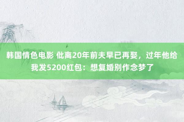 韩国情色电影 仳离20年前夫早已再娶，过年他给我发5200红包：想复婚别作念梦了