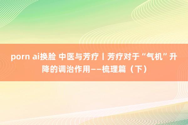 porn ai换脸 中医与芳疗丨芳疗对于“气机”升降的调治作用——梳理篇（下）