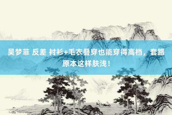 吴梦菲 反差 衬衫+毛衣叠穿也能穿得高档，套路原本这样肤浅！