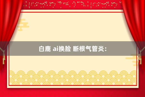 白鹿 ai换脸 断根气管炎：