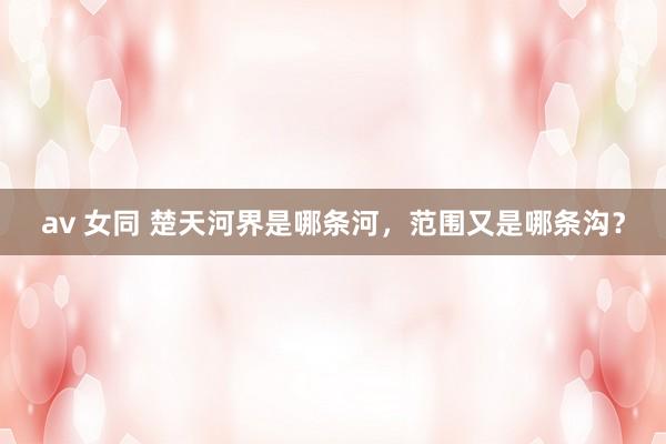 av 女同 楚天河界是哪条河，范围又是哪条沟？
