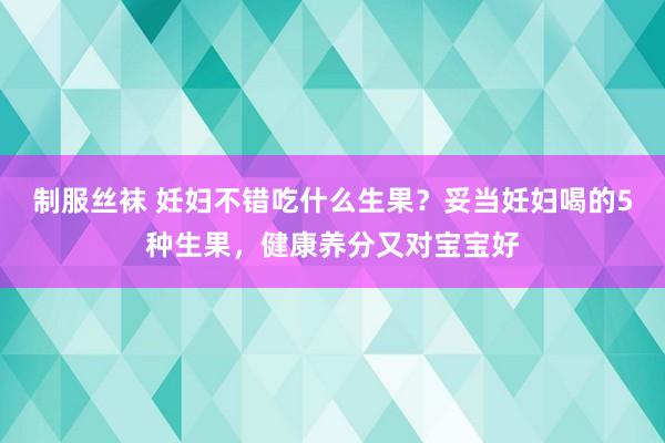 制服丝袜 妊妇不错吃什么生果？妥当妊妇喝的5种生果，健康养分又对宝宝好