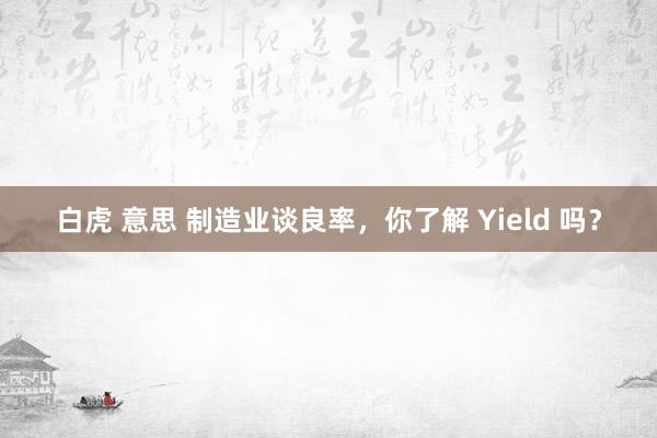 白虎 意思 制造业谈良率，你了解 Yield 吗？
