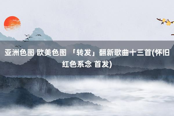 亚洲色图 欧美色图 「转发」翻新歌曲十三首(怀旧红色系念 首发)