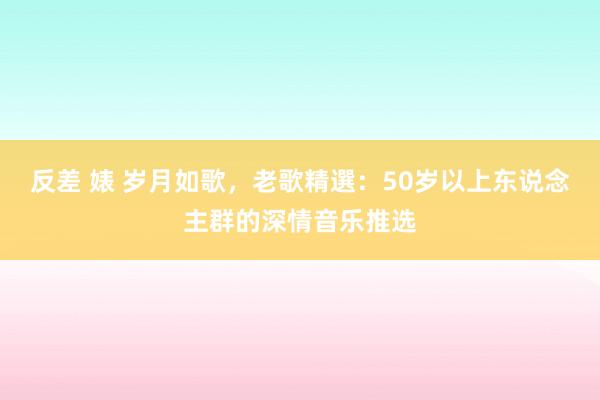 反差 婊 岁月如歌，老歌精選：50岁以上东说念主群的深情音乐推选