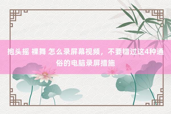 抱头摇 裸舞 怎么录屏幕视频，不要错过这4种通俗的电脑录屏措施