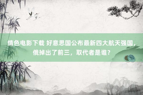 情色电影下载 好意思国公布最新四大航天强国，俄掉出了前三，取代者是谁？