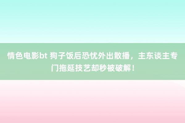 情色电影bt 狗子饭后恐忧外出散播，主东谈主专门拖延技艺却秒被破解！