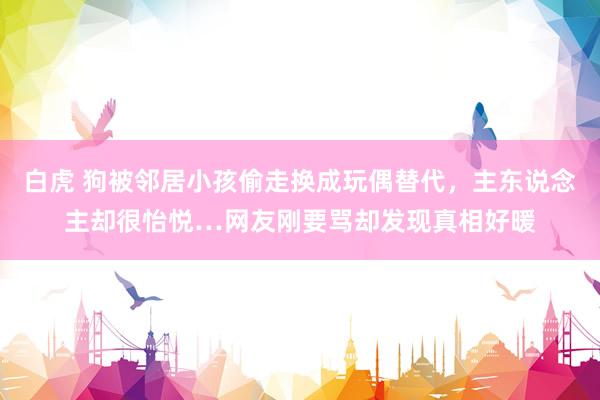 白虎 狗被邻居小孩偷走换成玩偶替代，主东说念主却很怡悦…网友刚要骂却发现真相好暖