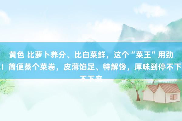 黄色 比萝卜养分、比白菜鲜，这个“菜王”用劲吃！简便蒸个菜卷，皮薄馅足、特解馋，厚味到停不下来