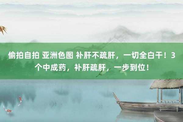 偷拍自拍 亚洲色图 补肝不疏肝，一切全白干！3个中成药，补肝疏肝，一步到位！