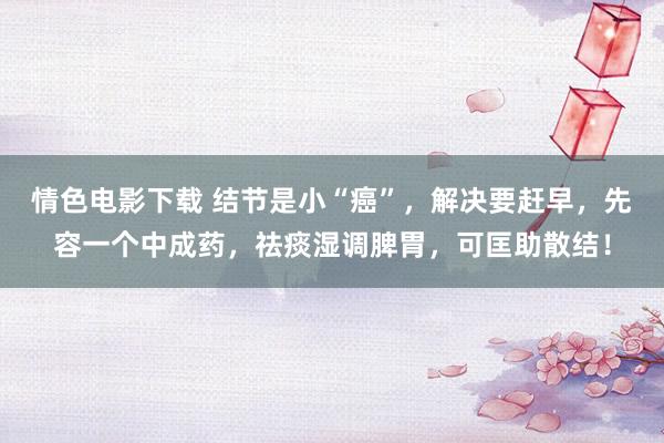 情色电影下载 结节是小“癌”，解决要赶早，先容一个中成药，祛痰湿调脾胃，可匡助散结！