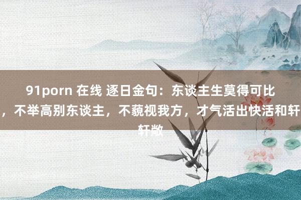 91porn 在线 逐日金句：东谈主生莫得可比性，不举高别东谈主，不藐视我方，才气活出快活和轩敞