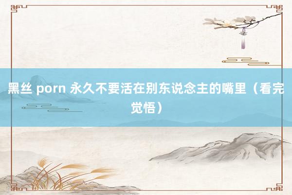 黑丝 porn 永久不要活在别东说念主的嘴里（看完觉悟）