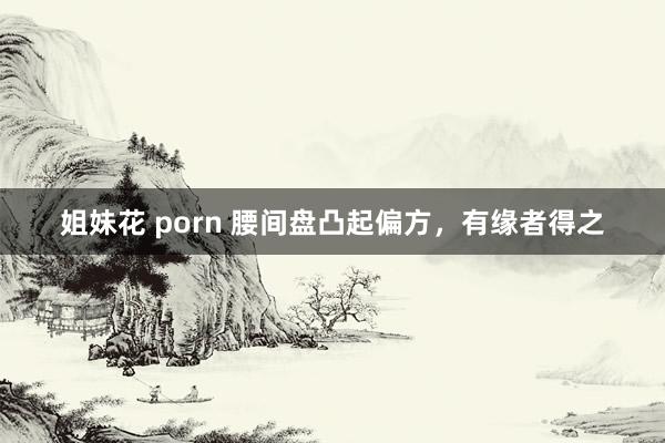 姐妹花 porn 腰间盘凸起偏方，有缘者得之