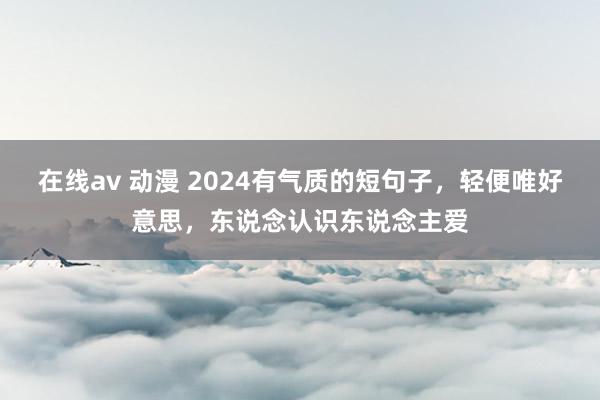 在线av 动漫 2024有气质的短句子，轻便唯好意思，东说念认识东说念主爱