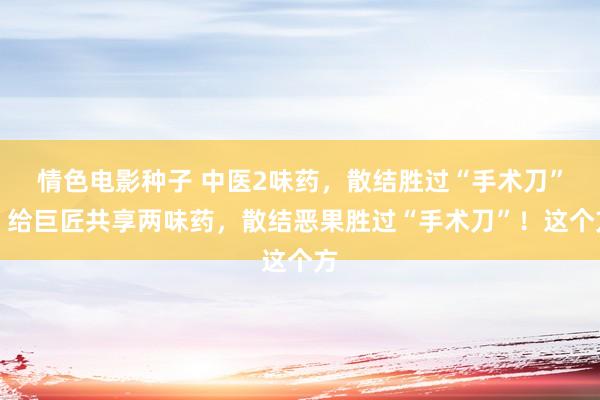 情色电影种子 中医2味药，散结胜过“手术刀”？给巨匠共享两味药，散结恶果胜过“手术刀”！这个方