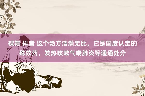 裸舞 抖音 这个汤方浩瀚无比，它是国度认定的殊效药，发热咳嗽气喘肺炎等通通处分