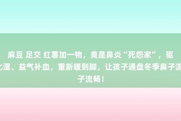 麻豆 足交 红薯加一物，竟是鼻炎“死怨家”，驱寒化湿、益气补血，重新暖到脚，让孩子通盘冬季鼻子流畅！