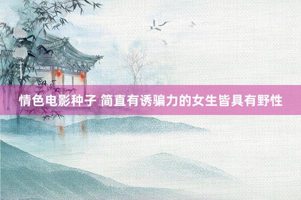 情色电影种子 简直有诱骗力的女生皆具有野性