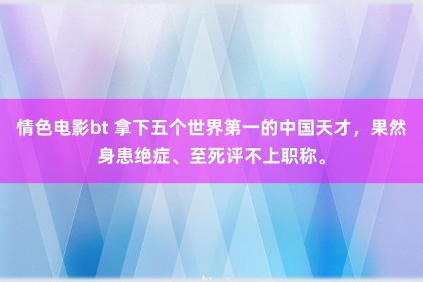 情色电影bt 拿下五个世界第一的中国天才，果然身患绝症、至死评不上职称。