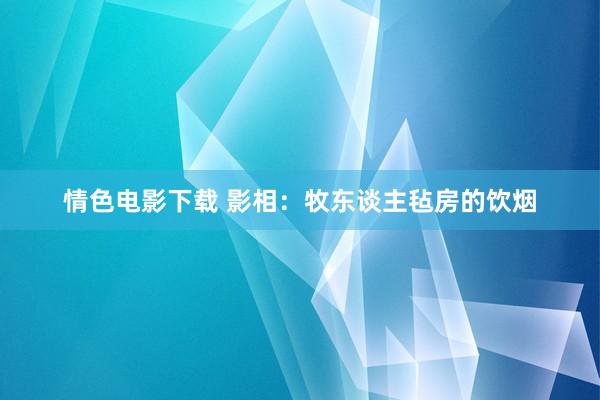 情色电影下载 影相：牧东谈主毡房的饮烟