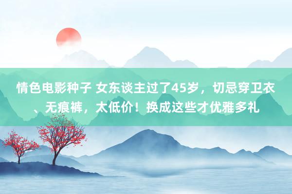 情色电影种子 女东谈主过了45岁，切忌穿卫衣、无痕裤，太低价！换成这些才优雅多礼