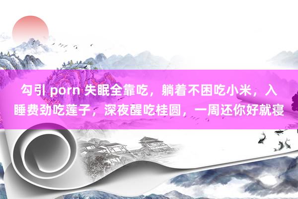 勾引 porn 失眠全靠吃，躺着不困吃小米，入睡费劲吃莲子，深夜醒吃桂圆，一周还你好就寝