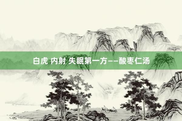 白虎 内射 失眠第一方——酸枣仁汤