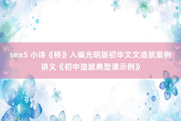 sex5 小诗《桥》入编光明版初华文文造就案例讲义《初中造就典型课示例》