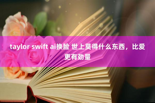 taylor swift ai换脸 世上莫得什么东西，比爱更有劲量