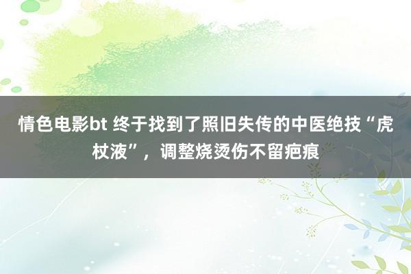情色电影bt 终于找到了照旧失传的中医绝技“虎杖液”，调整烧烫伤不留疤痕