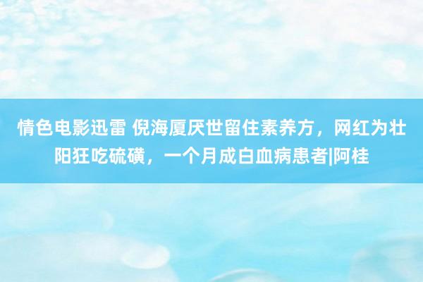 情色电影迅雷 倪海厦厌世留住素养方，网红为壮阳狂吃硫磺，一个月成白血病患者|阿桂