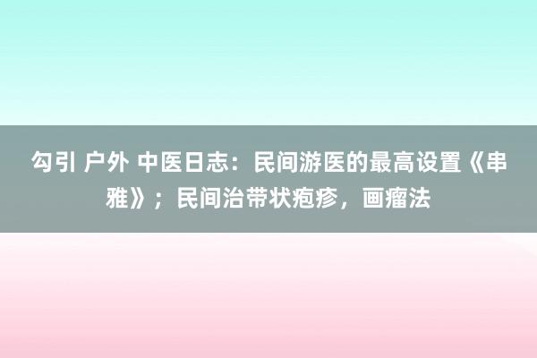 勾引 户外 中医日志：民间游医的最高设置《串雅》；民间治带状疱疹，画瘤法