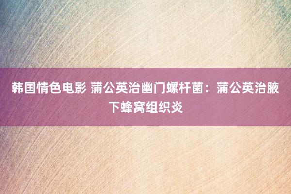 韩国情色电影 蒲公英治幽门螺杆菌：蒲公英治腋下蜂窝组织炎