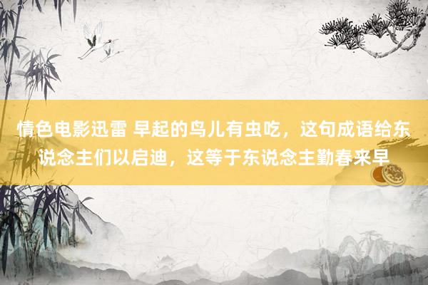 情色电影迅雷 早起的鸟儿有虫吃，这句成语给东说念主们以启迪，这等于东说念主勤春来早
