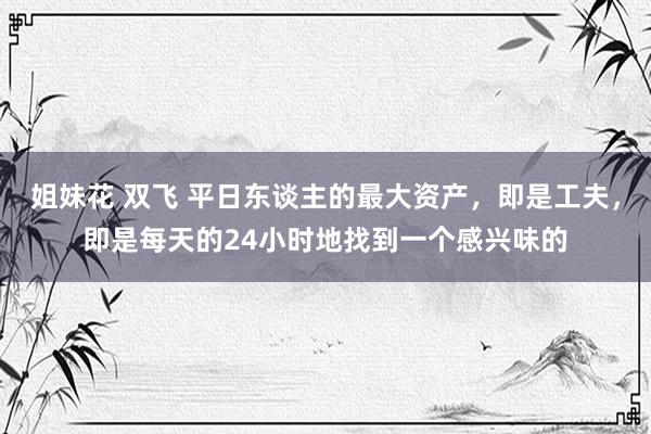 姐妹花 双飞 平日东谈主的最大资产，即是工夫，即是每天的24小时地找到一个感兴味的