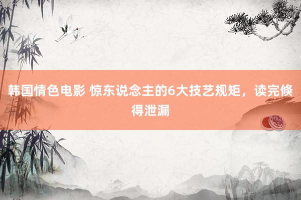韩国情色电影 惊东说念主的6大技艺规矩，读完倏得泄漏
