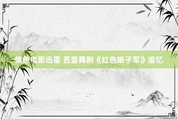 情色电影迅雷 芭蕾舞剧《红色娘子军》追忆