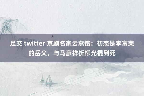 足交 twitter 京剧名家云燕铭：初恋是李富荣的岳父，与马彦祥折柳光棍到死