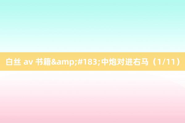 白丝 av 书籍&#183;中炮对进右马（1/11）