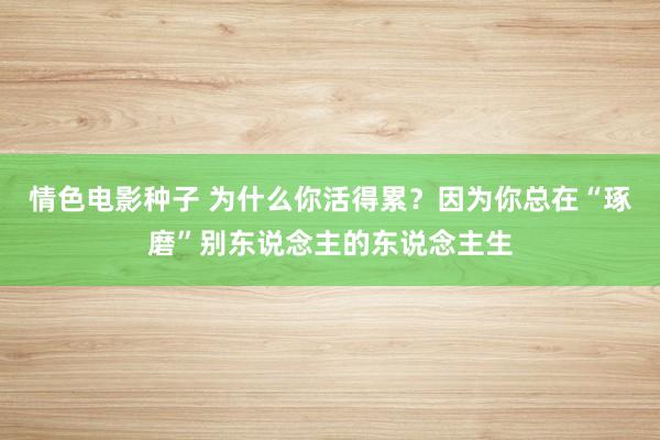 情色电影种子 为什么你活得累？因为你总在“琢磨”别东说念主的东说念主生