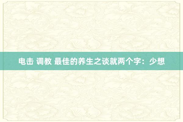 电击 调教 最佳的养生之谈就两个字：少想