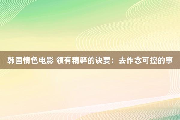 韩国情色电影 领有精辟的诀要：去作念可控的事